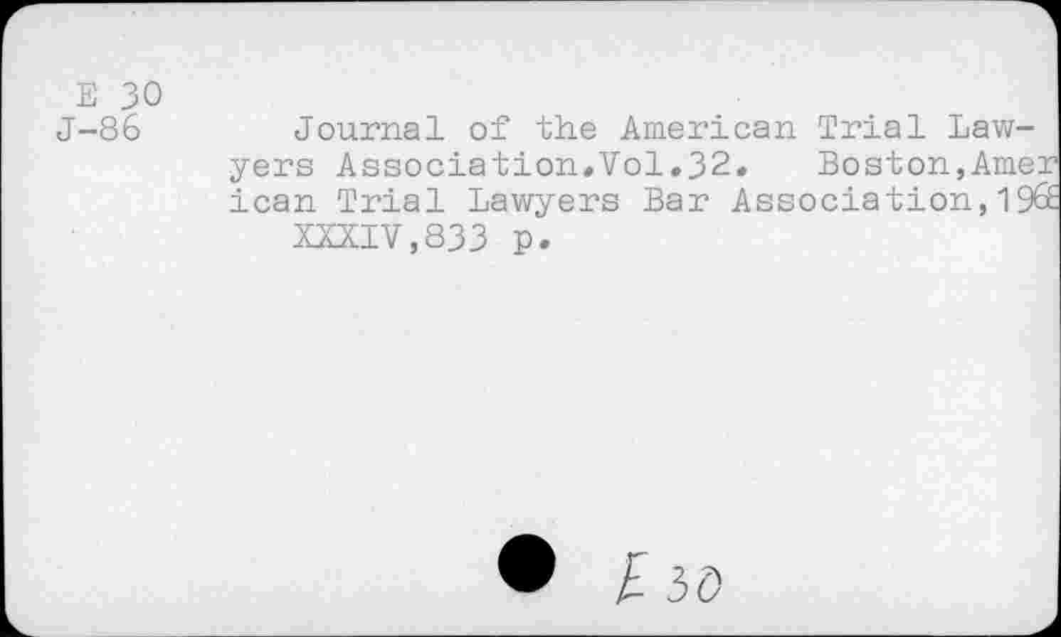 ﻿Е 30 J-86
Journal of the American Trial Lawyers Association.Vol.32.	Boston,Amer
lean Trial Lawyers Bar Association,19S
XXXIV,833 p.
I 3Ö